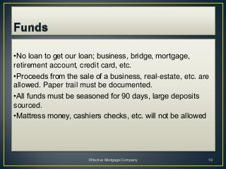 •No loan to get our loan; business, bridge, mortgage,
retirement account, credit card, etc.
•Proceeds from the sale of a business, real-estate, etc. are
allowed. Paper trail must be documented.
•All funds must be seasoned for 90 days, large deposits
sourced.
•Mattress money, cashiers checks, etc. will not be allowed




                       Effective Mortgage Company          10
 