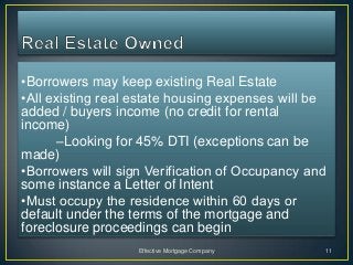 •Borrowers may keep existing Real Estate
•All existing real estate housing expenses will be
added / buyers income (no credit for rental
income)
       –Looking for 45% DTI (exceptions can be
made)
•Borrowers will sign Verification of Occupancy and
some instance a Letter of Intent
•Must occupy the residence within 60 days or
default under the terms of the mortgage and
foreclosure proceedings can begin
                   Effective Mortgage Company    11
 