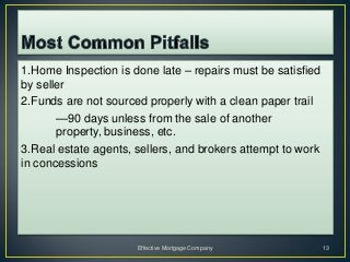 1.Home Inspection is done late – repairs must be satisfied
by seller
2.Funds are not sourced properly with a clean paper trail
       —90 days unless from the sale of another
       property, business, etc.
3.Real estate agents, sellers, and brokers attempt to work
in concessions




                      Effective Mortgage Company             13
 