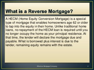 A HECM (Home Equity Conversion Mortgage) is a special
type of mortgage that enables homeowners age 62 or older
to tap into the equity in their home. Unlike traditional home
loans, no repayment of the HECM loan is required until you
no longer occupy the home as your principal residence. At
that time, the lender will declare the mortgage due and
payable. What is borrowed plus interest is due to the
lender, remaining equity remains with the estate.




                       Effective Mortgage Company           2
 