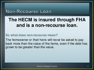 The HECM is insured through FHA
     and is a non-recourse loan.
So what does non-recourse mean?
The homeowner or their heirs will never be asked to pay
back more than the value of the home, even if the debt has
grown to be greater than the value.




                      Effective Mortgage Company             3
 