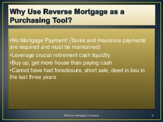 •No Mortgage Payment! (Taxes and Insurance payments
are required and must be maintained)
•Leverage crucial retirement cash liquidity
•Buy up, get more house than paying cash
•Cannot have had foreclosure, short sale, deed in lieu in
the last three years




                      Effective Mortgage Company            6
 