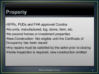 •SFR’s, PUDs and FHA approved Condos
•No units, manufactured, log, dome, farm, etc.
•No second homes or investment properties
•New Construction- Not eligible until the Certificate of
Occupancy has been issued
•Any repairs must be satisfied by the seller prior to closing
•Home Inspection is required, new construction omitted




                       Effective Mortgage Company               8
 