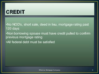 •No NOD’s, short sale, deed in lieu, mortgage rating past
120 days
•Non borrowing spouse must have credit pulled to confirm
previous mortgage rating
•All federal debt must be satisfied




                      Effective Mortgage Company            9
 