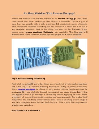 No More Mistakes With Reverse Mortgage!
Before we discuss the various attributes of reverse mortgage, you must
understand that there hardly any loan without a downside. This is a type of
loan that can provide elders with much needed consistent source of income
after retirement. All loans including this one are taken to make the most out of
any financial situation. Here is the thing; you can cut the downside if you
choose your reverse mortgage California very carefully. This blog post will
discuss some of the common misconceptions people have about this loan.
Pay Attention During Counseling
Frist of all you should know that there are a whole lot of rules and regulations
laid down by U. S. Federal Housing Association (FHA) to protect borrowers.
Since reverse mortgage is offered to only senior citizens (applicant must be
minimum 62 years old), the federal government has made it mandatory that
the applicants must go through a counseling before applying for loan. There
are plenty of nonprofit counseling centers one can approach. The lender itself
will provide the list. Many senior citizens take these counseling sessions lightly
and later complain about the bad deal they got. This is your first step towards
avoiding any mistakes.
Your Souse Is A Co-borrower
 