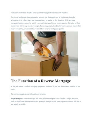 Fair question: Who is eligible for a reverse mortgage inside or outside Nigeria?
The home is often the largest asset for retirees, but they might not be ready to sell to take
advantage of its value. A reverse mortgage may be useful in this situation. With a reverse
mortgage, homeowners who are 62 years and older can borrow money against the value of their
home while still living in and owning it. For some people, this kind of loan is a smart choice, but
before you apply, you should be aware of how reverse mortgages operate.
The Function of a Reverse Mortgage
When you obtain a reverse mortgage, payments are made to you, the homeowner, instead of the
lender.
Reverse mortgages come in three main varieties:
Single-Purpose: Some municipal and state governments provide a loan for a single purchase,
such as significant house renovations. Although it might be the least expensive choice, this one is
not widely available.
 