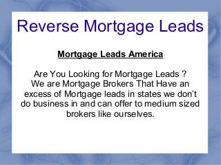 Reverse Mortgage Leads
Mortgage Leads America
Are You Looking for Mortgage Leads ?
We are Mortgage Brokers That Have an
excess of Mortgage leads in states we don’t
do business in and can offer to medium sized
brokers like ourselves.
 