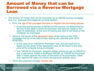 • The amount of money that can be borrowed via an HECM reverse mortgage
loan (i.e., principal limit) depends on three factors:
• First, the age of the youngest borrower or eligible non-borrowing spouse.
• A non-borrowing spouse is defined as the spouse, as determined by
the law of the state in which the borrower and spouse reside or the
state of celebration, at the time of closing and who is not listed on the
mortgage as a borrower.
• Second, the lesser of the appraised value of the home or the FHA
mortgage limit as of the date of loan closing (for calendar year 2019,
$726,525).
• In the case of an “HECM for Purchase” loan, the principal limit is
based on the lesser of the appraised value of the home or the sale
price of the property being purchased.
• The “HECM for Purchase” program allows seniors to use an HECM to
buy a new home. Unlike a traditional HECM, an “HECM for Purchase”
loan is made against the value of the home to be purchased, rather
than against the value of a home the borrower already owns.
• Third, the expected average interest rate.
Amount of Money that can be
Borrowed via a Reverse Mortgage
Loan
Adkins Capital Management LLC. HECM Reverse Mortgage Analysis
8
 