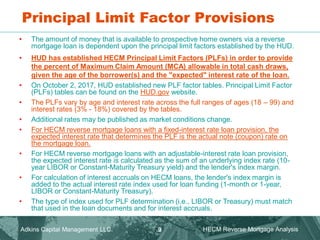 Principal Limit Factor Provisions
Adkins Capital Management LLC. HECM Reverse Mortgage Analysis
9
• The amount of money that is available to prospective home owners via a reverse
mortgage loan is dependent upon the principal limit factors established by the HUD.
• HUD has established HECM Principal Limit Factors (PLFs) in order to provide
the percent of Maximum Claim Amount (MCA) allowable in total cash draws,
given the age of the borrower(s) and the "expected" interest rate of the loan.
• On October 2, 2017, HUD established new PLF factor tables. Principal Limit Factor
(PLFs) tables can be found on the HUD.gov website.
• The PLFs vary by age and interest rate across the full ranges of ages (18 – 99) and
interest rates (3% - 18%) covered by the tables.
• Additional rates may be published as market conditions change.
• For HECM reverse mortgage loans with a fixed-interest rate loan provision, the
expected interest rate that determines the PLF is the actual note (coupon) rate on
the mortgage loan.
• For HECM reverse mortgage loans with an adjustable-interest rate loan provision,
the expected interest rate is calculated as the sum of an underlying index rate (10-
year LIBOR or Constant-Maturity Treasury yield) and the lender's index margin.
• For calculation of interest accruals on HECM loans, the lender's index margin is
added to the actual interest rate index used for loan funding (1-month or 1-year,
LIBOR or Constant-Maturity Treasury).
• The type of index used for PLF determination (i.e., LIBOR or Treasury) must match
that used in the loan documents and for interest accruals.
 