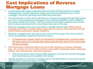 • Lenders generally charge origination fees and other closing costs for a reverse
mortgage loan. Lenders also may charge servicing fees during the term of the
mortgage. The lender generally sets these fees and costs.
• The amount that a home owner will owe on a reverse mortgage loan generally grows
over time. Interest expense is charged on the outstanding balance and is added to
the amount owed each month. The home owner’s total debt increases over time as
loan funds are advanced to him and interest accrues on the loan.
• Reverse mortgage loans may have fixed or variable interest rates. Most reverse
mortgage loans have variable interest rates that are tied to a financial index and will
likely change according to market conditions.
• Reverse mortgage loans can use up all or some of the equity in the home owner’s
home, leaving fewer assets for him and his heirs.
• A “nonrecourse” clause, found in most reverse mortgage loans, prevents either
the home owner or his estate from owing more than the value of his home when
the loan is repaid.
• The home owner retains the title to his home after obtaining a reverse mortgage
loan. As a result, the home owner remains responsible for property taxes, insurance,
utilities, fuel, maintenance, and other expenses.
• If the home owner does not pay these expenses, he risks the reverse mortgage
loan becoming due and payable to the lender.
• Interest expense on a reverse mortgage loan is not deductible on income tax returns
until the loan is paid off in part or in whole.
Cost Implications of Reverse
Mortgage Loans
Adkins Capital Management LLC. HECM Reverse Mortgage Analysis
12
 