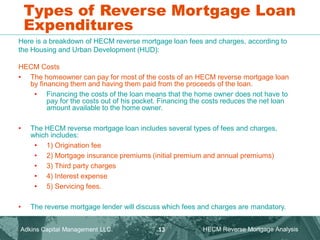 Types of Reverse Mortgage Loan
Expenditures
Here is a breakdown of HECM reverse mortgage loan fees and charges, according to
the Housing and Urban Development (HUD):
HECM Costs
• The homeowner can pay for most of the costs of an HECM reverse mortgage loan
by financing them and having them paid from the proceeds of the loan.
• Financing the costs of the loan means that the home owner does not have to
pay for the costs out of his pocket. Financing the costs reduces the net loan
amount available to the home owner.
• The HECM reverse mortgage loan includes several types of fees and charges,
which includes:
• 1) Origination fee
• 2) Mortgage insurance premiums (initial premium and annual premiums)
• 3) Third party charges
• 4) Interest expense
• 5) Servicing fees.
• The reverse mortgage lender will discuss which fees and charges are mandatory.
Adkins Capital Management LLC. HECM Reverse Mortgage Analysis
13
 
