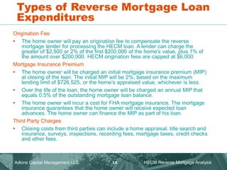 Types of Reverse Mortgage Loan
Expenditures
Origination Fee
• The home owner will pay an origination fee to compensate the reverse
mortgage lender for processing the HECM loan. A lender can charge the
greater of $2,500 or 2% of the first $200,000 of the home's value, plus 1% of
the amount over $200,000. HECM origination fees are capped at $6,000.
Mortgage Insurance Premium
• The home owner will be charged an initial mortgage insurance premium (MIP)
at closing of the loan. The initial MIP will be 2%, based on the maximum
lending limit of $726,525, or the home’s appraised value, whichever is less.
• Over the life of the loan, the home owner will be charged an annual MIP that
equals 0.5% of the outstanding mortgage loan balance.
• The home owner will incur a cost for FHA mortgage insurance. The mortgage
insurance guarantees that the home owner will receive expected loan
advances. The home owner can finance the MIP as part of his loan.
Third Party Charges
• Closing costs from third parties can include a home appraisal, title search and
insurance, surveys, inspections, recording fees, mortgage taxes, credit checks
and other fees.
Adkins Capital Management LLC. HECM Reverse Mortgage Analysis
14
 
