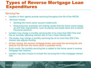 Types of Reverse Mortgage Loan
Expenditures
Servicing Fee
• Lenders or their agents provide servicing throughout the life of the HECM.
• Services include:
• Sending the home owner account statements
• Disbursing loan proceeds and making certain that the home owner keeps
up with loan requirements, such as paying real estate taxes and a hazard
insurance premium.
• Lenders may charge a monthly servicing fee of no more than $30 if the loan
has an annually adjusting interest rate or has a fixed interest rate.
• The lender may charge a monthly servicing fee of no more than $35 if the
interest rate adjusts monthly.
• At loan closing, the reverse mortgage lender sets aside the servicing fee and
deducts the fee from the home owner’s available funds.
• Each month, the monthly servicing fee is added to the home owner’s reverse
mortgage loan balance.
• Lenders may also choose to include the servicing fee in the mortgage interest
rate.
Adkins Capital Management LLC. HECM Reverse Mortgage Analysis
15
 