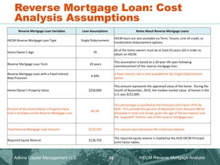 Reverse Mortgage Loan: Cost
Analysis Assumptions
Adkins Capital Management LLC. HECM Reverse Mortgage Analysis
16
Reverse Mortgage Loan Variables Loan Assumptions Notes About Reverse Mortgage Loans
HECM Reverse Mortgage Loan Type Single Disbursement
HECM loans are also available via Term, Tenure, Line-of-credit, or
Combination disbursement options.
Home Owner's Age 70
All of the home owners must be at least 62 years old in order to
obtain an HECM.
Reverse Mortgage Loan Term 20 years
This assumption is based on a 20-year life span following
commencement of the reverse mortgage loan.
Reverse Mortgage Loan with a Fixed Interest
Rate Provision
4.50%
A fixed interest rate is only available for the Single Disbursement
option.
Home Owner's Property Value $250,000
This amount represents the appraised value of the home. During the
month of November, 2019, the median market value of homes in the
U.S. was $231,000.
Percent of the Home Owner's Property Value
that is Available via the Reverse Mortgage Loan
49.3%
This percentage is classified as the Principal Limit Factor (PLF) by
HUD. PLFs provide the percent of Maximum Claim Amount (MCA)
allowable in total cash draws, given the age of the borrower(s) and
the "expected" interest rate of the reverse mortgage loan.
Total Reverse Mortgage Loan Amount $123,250 This amount also represents the initial loan balance.
Required Equity Reserve $126,750
The required equity reserve is implied by the HUD HECM Principal
Limit Factor tables.
 