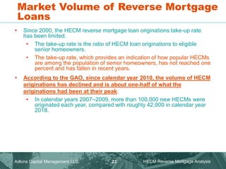 Market Volume of Reverse Mortgage
Loans
• Since 2000, the HECM reverse mortgage loan originations take-up rate
has been limited.
• The take-up rate is the ratio of HECM loan originations to eligible
senior homeowners.
• The take-up rate, which provides an indication of how popular HECMs
are among the population of senior homeowners, has not reached one
percent and has fallen in recent years.
• According to the GAO, since calendar year 2010, the volume of HECM
originations has declined and is about one-half of what the
originations had been at their peak.
• In calendar years 2007–2009, more than 100,000 new HECMs were
originated each year, compared with roughly 42,000 in calendar year
2018.
Adkins Capital Management LLC. HECM Reverse Mortgage Analysis
23
 