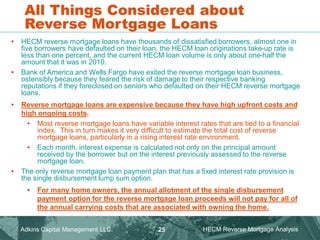 All Things Considered about
Reverse Mortgage Loans
• HECM reverse mortgage loans have thousands of dissatisfied borrowers, almost one in
five borrowers have defaulted on their loan, the HECM loan originations take-up rate is
less than one percent, and the current HECM loan volume is only about one-half the
amount that it was in 2010.
• Bank of America and Wells Fargo have exited the reverse mortgage loan business,
ostensibly because they feared the risk of damage to their respective banking
reputations if they foreclosed on seniors who defaulted on their HECM reverse mortgage
loans.
• Reverse mortgage loans are expensive because they have high upfront costs and
high ongoing costs.
• Most reverse mortgage loans have variable interest rates that are tied to a financial
index. This in turn makes it very difficult to estimate the total cost of reverse
mortgage loans, particularly in a rising interest rate environment.
• Each month, interest expense is calculated not only on the principal amount
received by the borrower but on the interest previously assessed to the reverse
mortgage loan.
• The only reverse mortgage loan payment plan that has a fixed interest rate provision is
the single disbursement lump sum option.
• For many home owners, the annual allotment of the single disbursement
payment option for the reverse mortgage loan proceeds will not pay for all of
the annual carrying costs that are associated with owning the home.
Adkins Capital Management LLC. HECM Reverse Mortgage Analysis
25
 