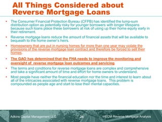 All Things Considered about
Reverse Mortgage Loans
• The Consumer Financial Protection Bureau (CFPB) has identified the lump-sum
distribution option as potentially risky for younger borrowers with longer lifespans
because such loans place these borrowers at risk of using up their home equity early in
their retirement.
• Reverse mortgage loans reduce the amount of financial assets that will be available to
bequeath to the home owner’s heirs.
• Homeowners that are put in nursing homes for more than one year may violate the
provisions of the reverse mortgage loan contract and therefore be forced to sell their
homes.
• The GAO has determined that the FHA needs to improve the monitoring and
oversight of reverse mortgage loan outcomes and servicing.
• The terms and conditions for reverse mortgage loans are complex and comprehensive
and take a significant amount of time and effort for home owners to understand.
• Most people have neither the financial education nor the time and interest to learn about
all of the intricacies associated with reverse mortgage loans. This problem is
compounded as people age and start to lose their mental capacities.
Adkins Capital Management LLC. HECM Reverse Mortgage Analysis
26
 