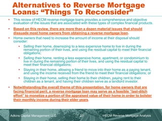 Alternatives to Reverse Mortgage
Loans: “Things To Reconsider”
• This review of HECM reverse mortgage loans provides a comprehensive and objective
evaluation of the issues that are associated with these types of complex financial products.
• Based on this review, there are more than a dozen material issues that should
dissuade most home owners from obtaining a reverse mortgage loan.
• Home owners that need to increase the amount of income at their disposal should
consider:
• Selling their home, downsizing to a less expensive home to live in during the
remaining portion of their lives, and using the residual capital to meet their financial
obligations;
• Selling their home, renting a less expensive home, apartment, or condominium to
live in during the remaining portion of their lives, and using the residual capital to
meet their financial obligations;
• Staying in their home, allowing a friend to move into their home as a paying tenant,
and using the income received from the friend to meet their financial obligations; or
• Staying in their home, selling their home to their children, paying rent to their
children as a tenant, and having their children serve as a landlord investor.
• Notwithstanding the overall theme of this presentation, for home owners that are
facing financial peril, a reverse mortgage loan may serve as a feasible “last-ditch
effort” to monetize a portion of the appraised value of their home in order to bolster
their monthly income during their elder years.
Adkins Capital Management LLC. HECM Reverse Mortgage Analysis
27
 