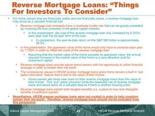 Reverse Mortgage Loans: “Things
For Investors To Consider”
• For home owners that are financially stable and are financially astute, a reverse mortgage loan
may serve as a valuable financial tool.
• Reverse mortgage loan proceeds have a moderate hurdle rate that can be greatly exceeded
by investing the loan proceeds in the global capital markets.
• In this presentation, the cost of the reverse mortgage loan only increased by 5.332%
each year over the 20-year term of the loan.
• In comparison, the year-to-date return on the S&P 500 Index is approximately
26.5%.
• In this presentation, the appraised value of the home would only have to increase each year
by 1.793% in order to offset the costs of the reverse mortgage loan.
• Assuming that the market value of the home exceeds its appraised value, the annual
required increase in the market value of the home is a very attractive cost for
investment capital.
• Reverse mortgage loans provide astute home owners with the opportunity to utilize financial
leverage in order to bolster their net worth.
• The nonrecourse clause in HECM reverse mortgage loans gives home owners a built in “put
option derivative” feature that is tied to the value of their homes.
• Home owners will never owe more on their reverse mortgage loans than the value of
their homes. This “put” option provision limits the downside risk of reverse mortgage
loans and would serve as a valuable feature if there is another housing crisis.
• Reverse mortgage loans exhibit both tangible benefits (i.e. a place to live) and intangible
benefits (investment capital).
• Nevertheless, HECM reverse mortgage loans were not created in order to help investors
bolster their net worth. Therefore, reverse mortgage loans should not be evaluated from
this perspective.
Adkins Capital Management LLC. HECM Reverse Mortgage Analysis
28
 