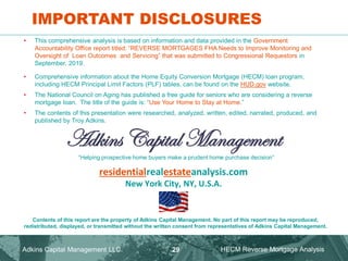 Adkins Capital Management
residentialrealestateanalysis.com
New York City, NY, U.S.A.
Contents of this report are the property of Adkins Capital Management. No part of this report may be reproduced,
redistributed, displayed, or transmitted without the written consent from representatives of Adkins Capital Management.
IMPORTANT DISCLOSURES
• This comprehensive analysis is based on information and data provided in the Government
Accountability Office report titled: “REVERSE MORTGAGES FHA Needs to Improve Monitoring and
Oversight of Loan Outcomes and Servicing” that was submitted to Congressional Requestors in
September, 2019.
• Comprehensive information about the Home Equity Conversion Mortgage (HECM) loan program,
including HECM Principal Limit Factors (PLF) tables, can be found on the HUD.gov website.
• The National Council on Aging has published a free guide for seniors who are considering a reverse
mortgage loan. The title of the guide is: “Use Your Home to Stay at Home.”
• The contents of this presentation were researched, analyzed, written, edited, narrated, produced, and
published by Troy Adkins.
“Helping prospective home buyers make a prudent home purchase decision”
Adkins Capital Management LLC. HECM Reverse Mortgage Analysis
29
 
