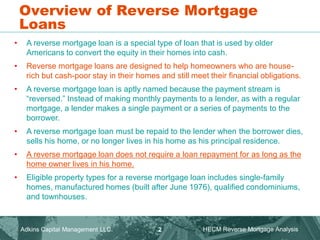 Overview of Reverse Mortgage
Loans
• A reverse mortgage loan is a special type of loan that is used by older
Americans to convert the equity in their homes into cash.
• Reverse mortgage loans are designed to help homeowners who are house-
rich but cash-poor stay in their homes and still meet their financial obligations.
• A reverse mortgage loan is aptly named because the payment stream is
“reversed.” Instead of making monthly payments to a lender, as with a regular
mortgage, a lender makes a single payment or a series of payments to the
borrower.
• A reverse mortgage loan must be repaid to the lender when the borrower dies,
sells his home, or no longer lives in his home as his principal residence.
• A reverse mortgage loan does not require a loan repayment for as long as the
home owner lives in his home.
• Eligible property types for a reverse mortgage loan includes single-family
homes, manufactured homes (built after June 1976), qualified condominiums,
and townhouses.
Adkins Capital Management LLC. HECM Reverse Mortgage Analysis
2
 