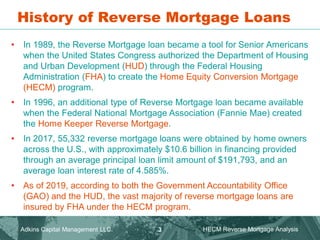 History of Reverse Mortgage Loans
• In 1989, the Reverse Mortgage loan became a tool for Senior Americans
when the United States Congress authorized the Department of Housing
and Urban Development (HUD) through the Federal Housing
Administration (FHA) to create the Home Equity Conversion Mortgage
(HECM) program.
• In 1996, an additional type of Reverse Mortgage loan became available
when the Federal National Mortgage Association (Fannie Mae) created
the Home Keeper Reverse Mortgage.
• In 2017, 55,332 reverse mortgage loans were obtained by home owners
across the U.S., with approximately $10.6 billion in financing provided
through an average principal loan limit amount of $191,793, and an
average loan interest rate of 4.585%.
• As of 2019, according to both the Government Accountability Office
(GAO) and the HUD, the vast majority of reverse mortgage loans are
insured by FHA under the HECM program.
Adkins Capital Management LLC. HECM Reverse Mortgage Analysis
3
 