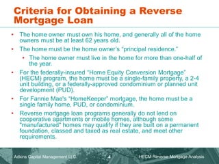 Criteria for Obtaining a Reverse
Mortgage Loan
• The home owner must own his home, and generally all of the home
owners must be at least 62 years old.
• The home must be the home owner’s “principal residence.”
• The home owner must live in the home for more than one-half of
the year.
• For the federally-insured “Home Equity Conversion Mortgage”
(HECM) program, the home must be a single-family property, a 2-4
unit building, or a federally-approved condominium or planned unit
development (PUD).
• For Fannie Mae's “HomeKeeper” mortgage, the home must be a
single family home, PUD, or condominium.
• Reverse mortgage loan programs generally do not lend on
cooperative apartments or mobile homes, although some
"manufactured" homes may qualify if they are built on a permanent
foundation, classed and taxed as real estate, and meet other
requirements.
Adkins Capital Management LLC. HECM Reverse Mortgage Analysis
4
 