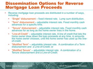 • Reverse mortgage loan proceeds are distributed in a number of ways,
including:
• “Single” disbursement – fixed interest rate. Lump sum distribution.
• “Term” disbursement – adjustable interest rate. Fixed monthly cash
advances for a specific time.
• “Tenure” disbursement – adjustable interest rate. Fixed monthly cash
advances for as long as the home owner lives in the home.
• “Line-of-Credit” – adjustable interest rate. A line of credit that lets the
home owner draw down the loan proceeds at any time, in amounts
the home owner chooses, until the home owner has used up the line-
of-credit.
• “Modified Term” – adjustable interest rate. A combination of a Term
disbursement and a Line-of-Credit; or
• “Modified Tenure” – adjustable interest rate. A combination of a
Tenure disbursement and a Line-of-Credit.
Dissemination Options for Reverse
Mortgage Loan Proceeds
Adkins Capital Management LLC. HECM Reverse Mortgage Analysis
7
 