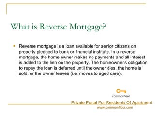 What is Reverse Mortgage? Reverse mortgage is a loan available for senior citizens on property pledged to bank or financial institute. In a reverse mortgage, the home owner makes no payments and all interest is added to the lien on the property. The homeowner’s obligation to repay the loan is deferred until the owner dies, the home is sold, or the owner leaves (i.e. moves to aged care). Private Portal For Residents Of Apartment www.commonfloor.com 