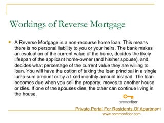 Workings of Reverse Mortgage A Reverse Mortgage is a non-recourse home loan. This means there is no personal liability to you or your heirs. The bank makes an evaluation of the current value of the home, decides the likely lifespan of the applicant home-owner (and his/her spouse), and, decides what percentage of the current value they are willing to loan. You will have the option of taking the loan principal in a single lump-sum amount or by a fixed monthly amount instead. The loan becomes due when you sell the property, moves to another house or dies. If one of the spouses dies, the other can continue living in the house.  Private Portal For Residents Of Apartment www.commonfloor.com 
