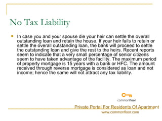 No Tax Liability In case you and your spouse die your heir can settle the overall outstanding loan and retain the house. If your heir fails to retain or settle the overall outstanding loan, the bank will proceed to settle the outstanding loan and give the rest to the heirs. Recent reports seem to indicate that a very small percentage of senior citizens seem to have taken advantage of the facility. The maximum period of property mortgage is 15 years with a bank or HFC. The amount received through reverse mortgage is considered as loan and not income; hence the same will not attract any tax liability. Private Portal For Residents Of Apartment www.commonfloor.com 