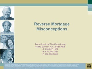 Reverse Mortgage
                                                                 Misconceptions


                                                                 Terry Cronin of The Kent Group
                                                                 1S443 Summit Ave., Suite #301
                                                                         C: 630-207-1524
                                                                         P: 630-396-7800
                                                                         F: 630-396-7808



Consult your financial advisor and appropriate government agencies for any effect on taxes or government benefits. Consolidating debt may result in higher overall
interest cost over the life of the loan. Consult your financial advisor on paying short term debt with your mortgage loan. Make sure you understand the features
associated with the loan program you choose and the effect of an adjustable rate to your overall loan cost. Advisor and/or broker/correspondents are independent
entities and do not form legal partnership or agency relationships with Financial Freedom.
 
