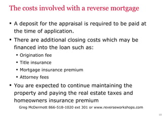 The costs involved with a reverse mortgage A deposit for the appraisal is required to be paid at the time of application. There are additional closing costs which may be financed into the loan such as: Origination fee Title insurance Mortgage insurance premium Attorney fees You are expected to continue maintaining the property and paying the real estate taxes and homeowners insurance premium 