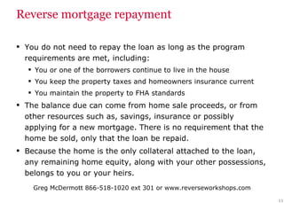 Reverse mortgage repayment You do not need to repay the loan as long as the program requirements are met, including: You or one of the borrowers continue to live in the house You keep the property taxes and homeowners insurance current  You maintain the property to FHA standards The balance due can come from home sale proceeds, or from other resources such as, savings, insurance or possibly applying for a new mortgage. There is no requirement that the home be sold, only that the loan be repaid. Because the home is the only collateral attached to the loan, any remaining home equity, along with your other possessions, belongs to you or your heirs. 
