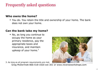 Frequently asked questions Who owns the home?  You do. You retain the title and ownership of your home. The bank does not own your home. Can the bank take my home?  No, as long you continue to  occupy the home as your  primary residence, pay the  appropriate taxes and  insurance, and maintain  upkeep of your home. 3 3. As long as all program requirements are met. 