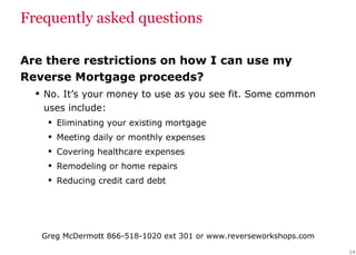 Frequently asked questions Are there restrictions on how I can use my Reverse Mortgage proceeds? No. It’s your money to use as you see fit. Some common uses include: Eliminating your existing mortgage Meeting daily or monthly expenses Covering healthcare expenses Remodeling or home repairs Reducing credit card debt 