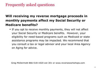 Frequently asked questions Will receiving my reverse mortgage proceeds in monthly payments affect my Social Security or Medicare benefits? If you opt to receive monthly payments, they will not affect your Social Security or Medicare benefits.  However, your eligibility for need-based programs such as Medicaid or state assistance programs may be impacted. We recommend that you consult a tax or legal advisor and your local Area Agency on Aging for advice. 