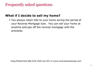 Frequently asked questions What if I decide to sell my home? You always retain title to your home during the period of your Reverse Mortgage loan.  You can sell your home at anytime and pay off the reverse mortgage with the proceeds. 