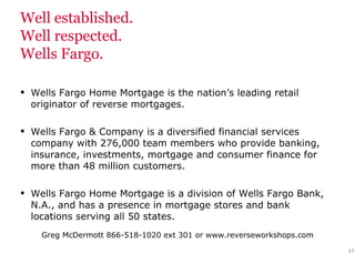 Well established.  Well respected.  Wells Fargo. Wells Fargo Home Mortgage is the nation’s leading retail originator of reverse mortgages. Wells Fargo & Company is a diversified financial services company with 276,000 team members who provide banking, insurance, investments, mortgage and consumer finance for more than 48 million customers. Wells Fargo Home Mortgage is a division of Wells Fargo Bank, N.A., and has a presence in mortgage stores and bank locations serving all 50 states. 