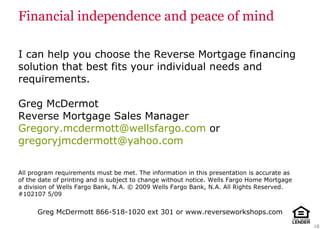 Financial independence and peace of mind I can help you choose the Reverse Mortgage   financing solution that best fits your individual needs and requirements. Greg McDermot Reverse Mortgage Sales Manager [email_address]  or  [email_address] All program requirements must be met. The information in this presentation is accurate as of the date of printing and is subject to change without notice.  Wells Fargo Home Mortgage a division of Wells Fargo Bank, N.A. © 2009 Wells Fargo Bank, N.A. All Rights Reserved. #102107 5/09 