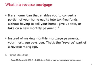 What is a reverse mortgage It’s a home loan that enables you to convert a portion of your home equity into tax-free funds without having to sell your home, give up title, or take on a new monthly payment.  1   Instead of making monthly mortgage payments, your mortgage pays you. That’s the “reverse” part of a reverse mortgage. Consult a tax advisor 