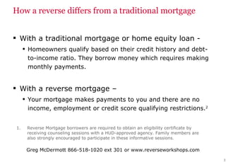 How a reverse differs from a traditional mortgage With a traditional mortgage or home equity loan - Homeowners qualify based on their credit history and debt-to-income  ratio. They borrow money which requires making monthly payments. With a reverse mortgage –  Your mortgage makes payments to you and there are no income, employment or credit score qualifying restrictions. 2   Reverse Mortgage borrowers are required to obtain an eligibility certificate by receiving counseling sessions with a HUD-approved agency. Family members are also strongly encouraged to participate in these informative sessions. 