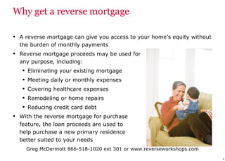 Why get a reverse mortgage A reverse mortgage can give you access to your home’s equity without the burden of monthly payments  Reverse mortgage proceeds may be used for  any purpose, including: Eliminating your existing mortgage Meeting daily or monthly expenses Covering healthcare expenses Remodeling or home repairs Reducing credit card debt With the reverse mortgage for purchase  feature, the loan proceeds are used to  help purchase a new primary residence  better suited to your needs 