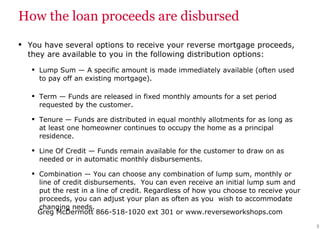How the loan proceeds are disbursed You have several options to receive your reverse mortgage proceeds, they are available to you in the following distribution options: Lump Sum   — A specific amount is made immediately available (often used to pay off an existing mortgage). Term   — Funds are released in fixed monthly amounts for a set period requested by the customer. Tenure   — Funds are distributed in equal monthly allotments for as long as at least one homeowner continues to occupy the home as a principal residence. Line Of Credit   — Funds remain available for the customer to draw on as needed or in automatic monthly disbursements. Combination   — You can choose any combination of lump sum, monthly or line of credit disbursements.  You can even receive an initial lump sum and put the rest in a line of credit. Regardless of how you choose to receive your proceeds, you can adjust your plan as often as you  wish to accommodate changing needs. 
