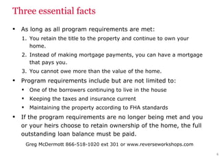 Three essential facts As long as all program requirements are met: You retain the title to the property and continue to own your home. Instead of making mortgage payments, you can have a mortgage that pays you. You cannot owe more than the value of the home. Program requirements include but are not limited to: One of the borrowers continuing to live in the house Keeping the taxes and insurance current  Maintaining the property according to FHA standards If the program requirements are no longer being met and you or your heirs choose to retain ownership of the home, the full outstanding loan balance must be paid. 