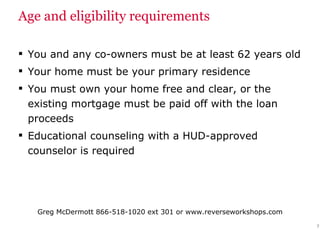 Age and eligibility requirements You and any co-owners must be at least 62 years old Your home must be your primary residence  You must own your home free and clear, or the existing mortgage must be paid off with the loan proceeds Educational counseling with a HUD-approved counselor is required 