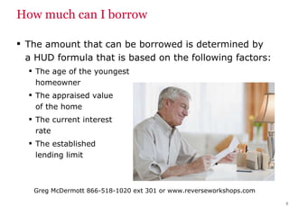 How much can I borrow The amount that can be borrowed is determined by a HUD formula that is based on the following factors: The age of the youngest  homeowner The appraised value  of the home The current interest  rate The established  lending limit 