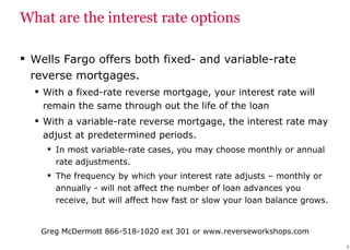 What are the interest rate options Wells Fargo offers both fixed- and variable-rate reverse mortgages. With a fixed-rate reverse mortgage, your interest rate will remain the same through out the life of the loan With a variable-rate reverse mortgage, the interest rate may adjust at predetermined periods.  In most variable-rate cases, you may choose monthly or annual rate adjustments.  The frequency by which your interest rate adjusts – monthly or annually - will not affect the number of loan advances you receive, but will affect how fast or slow your loan balance grows. 