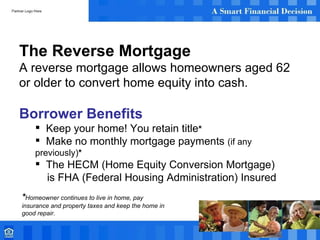 The Reverse Mortgage A reverse mortgage allows homeowners aged 62 or older to convert home equity into cash. Borrower Benefits Keep your home! You retain title * Make no monthly mortgage payments  (if any previously) * The HECM (Home Equity Conversion Mortgage)  is FHA (Federal Housing Administration) Insured * Homeowner continues to live in home, pay insurance and property taxes and keep the home in good repair. 