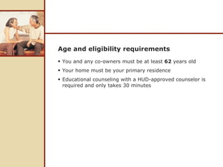 Age and eligibility requirements You and any co-owners must be at least  62  years old Your home must be your primary residence  Educational counseling with a HUD-approved counselor is required and only takes 30 minutes 